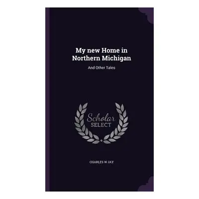 "My new Home in Northern Michigan: And Other Tales" - "" ("Jay Charles W.")