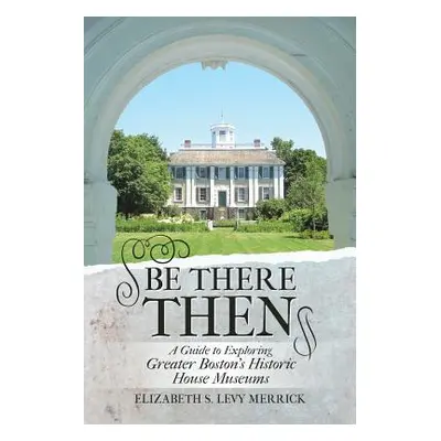 "Be There Then: A Guide to Exploring Greater Boston's Historic House Museums" - "" ("Merrick Eli