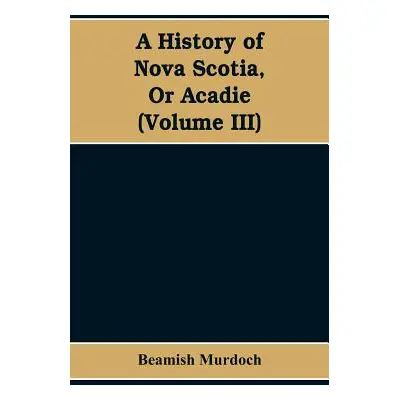 "A History of Nova Scotia, Or Acadie (Volume III)" - "" ("Murdoch Beamish")