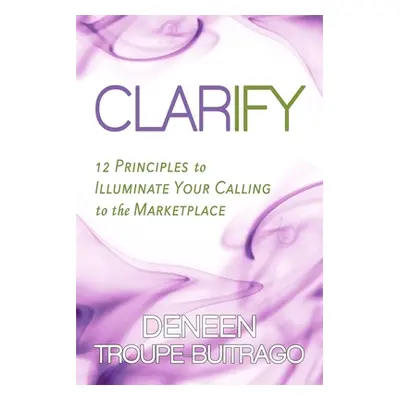 "Clarify: 12 Principles to Illuminate Your Calling to the Marketplace" - "" ("Troupe-Buitrago De