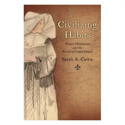 "Civilizing Habits: Women Missionaries and the Revival of French Empire" - "" ("Curtis Sarah A."