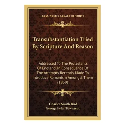 "Transubstantiation Tried By Scripture And Reason: Addressed To The Protestants Of England, In C