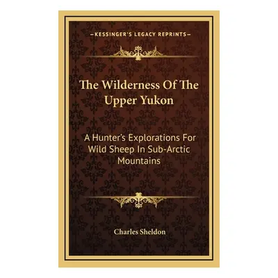 "The Wilderness Of The Upper Yukon: A Hunter's Explorations For Wild Sheep In Sub-Arctic Mountai