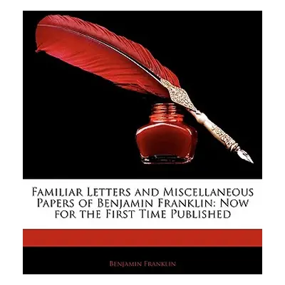 "Familiar Letters and Miscellaneous Papers of Benjamin Franklin: Now for the First Time Publishe