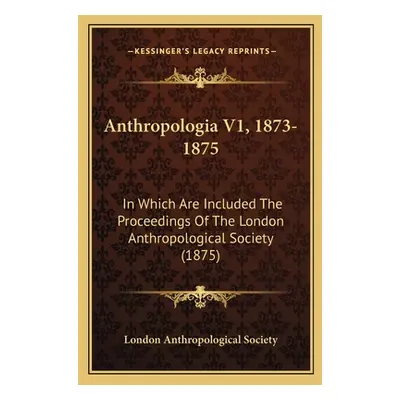 "Anthropologia V1, 1873-1875: In Which Are Included The Proceedings Of The London Anthropologica