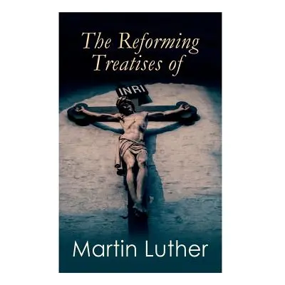 "The Reforming Treatises of Martin Luther: The Most Influential & Revolutionary Works: Address t