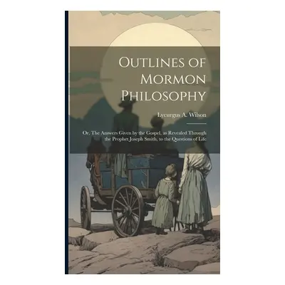 "Outlines of Mormon Philosophy: Or, The Answers Given by the Gospel, as Revealed Through the Pro