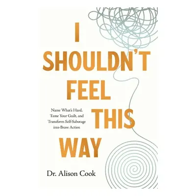 "I Shouldn't Feel This Way: Name What's Hard, Tame Your Guilt, and Transform Self-Sabotage Into 