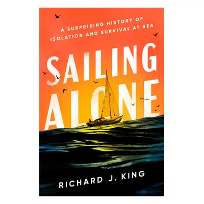 Sailing Alone: A Surprising History of Isolation and Survival at Sea (King Richard J.)