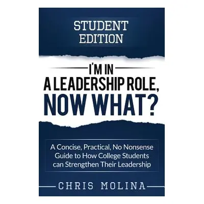 "I'm in a Leadership Role, Now What?: A Concise, Practical, No Nonsense Guide to How College Stu