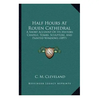 "Half Hours At Rouen Cathedral: A Short Account Of Its History, Chapels, Tombs, Sculpture, And P