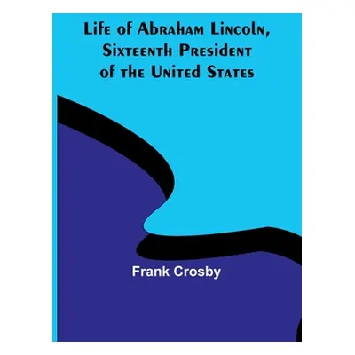 "Life of Abraham Lincoln, Sixteenth President of the United States" - "" ("Crosby Frank")