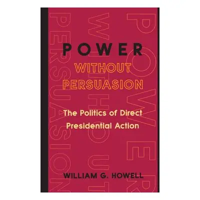 "Power Without Persuasion: The Politics of Direct Presidential Action" - "" ("Howell William G."