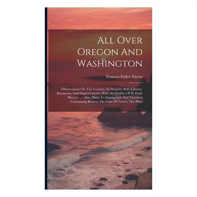 "All Over Oregon And Washington: Observations On The Country, Its Scenery, Soil, Climate, Resour