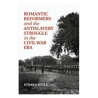 "Romantic Reformers and the Antislavery Struggle in the Civil War Era" - "" ("Kytle Ethan J.")