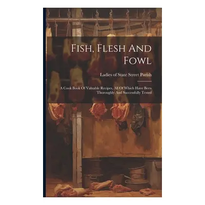 "Fish, Flesh And Fowl: A Cook Book Of Valuable Recipes, All Of Which Have Been Thoroughly And Su