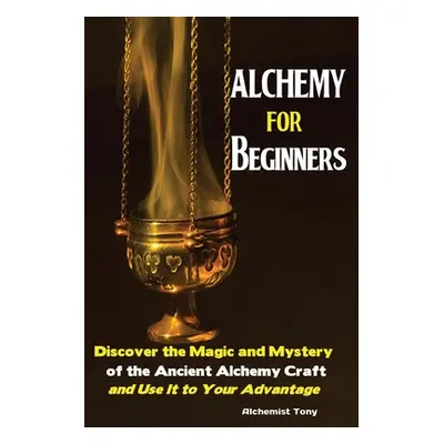 "Alchemy For Beginners: Discover the Magic and Mystery of the Ancient Alchemy Craft and Use It t