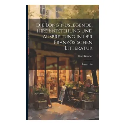 "Die Longinuslegende, Ihre Entstehung Und Ausbreitung in Der Franzsischen Litteratur: Inaug. Dis