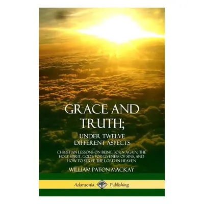 "Grace and Truth; Under Twelve Different Aspects: Christian Lessons on Being Born Again, the Hol