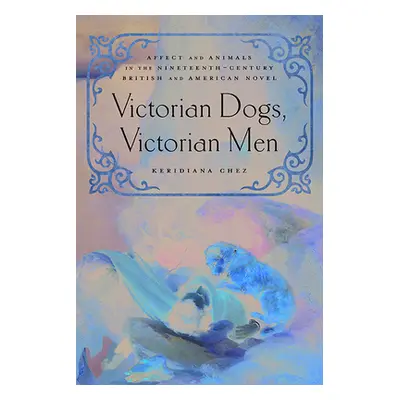 "Victorian Dogs, Victorian Men: Affect and Animals in Nineteenth-Century Literature and Culture"