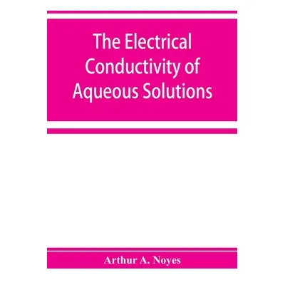 "The electrical conductivity of aqueous solutions" - "" ("A. Noyes Arthur")