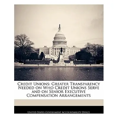 "Credit Unions: Greater Transparency Needed on Who Credit Unions Serve and on Senior Executive C