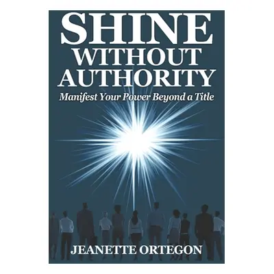 "Shine Without Authority: Manifest your power beyond a title" - "" ("Ortegon Jeanette")