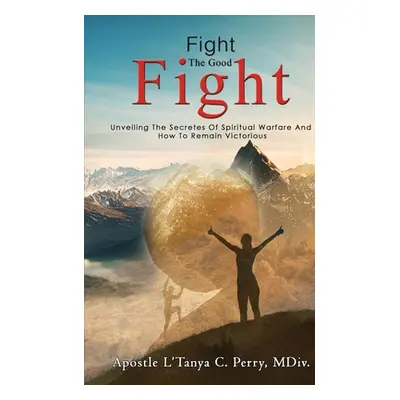 "Fight the Good Fight: Unveiling The Secretes Of Spiritual Warfare And How To Remain Victorious"