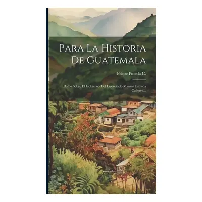 "Para La Historia De Guatemala: Datos Sobre El Gobierno Del Licenciado Manuel Estrada Cabrera...