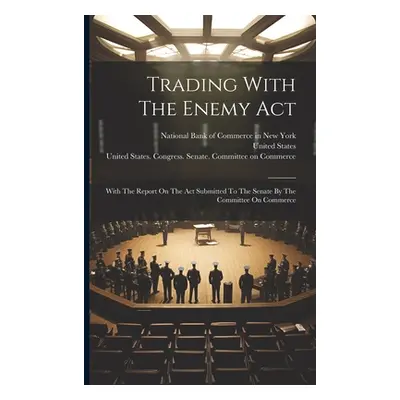 "Trading With The Enemy Act: With The Report On The Act Submitted To The Senate By The Committee