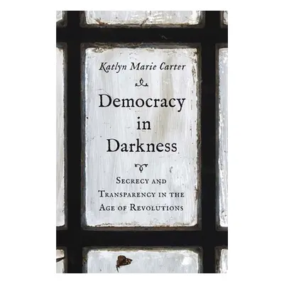 "Democracy in Darkness: Secrecy and Transparency in the Age of Revolutions" - "" ("Carter Katlyn