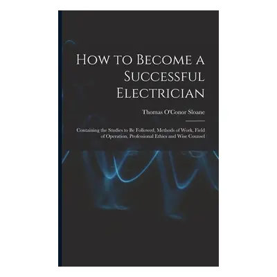 "How to Become a Successful Electrician: Containing the Studies to Be Followed, Methods of Work,