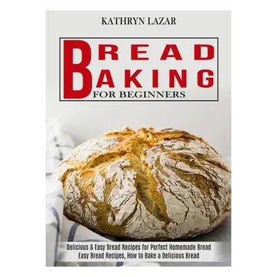 "Bread Baking For Beginners: Delicious & Easy Bread Recipes for Perfect Homemade Bread