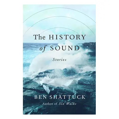 The History of Sound: Stories (Shattuck Ben)