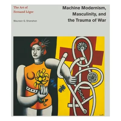 "Machine Modernism, Masculinity, and the Trauma of War: The Art of Fernand Lger" - "" ("Shanahan