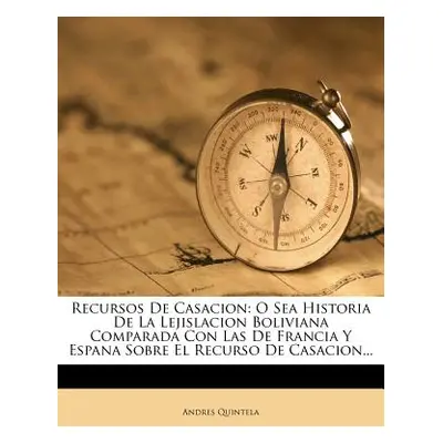 "Recursos De Casacion: O Sea Historia De La Lejislacion Boliviana Comparada Con Las De Francia Y