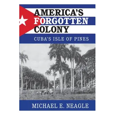 "America's Forgotten Colony: Cuba's Isle of Pines" - "" ("Neagle Michael E.")