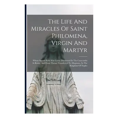 "The Life And Miracles Of Saint Philomena, Virgin And Martyr: Whose Sacred Body Was Lately Disco