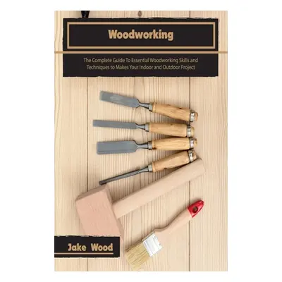 "Woodworking: The Complete Guide To Essential Woodworking Skills and Techniques to Makes Your In