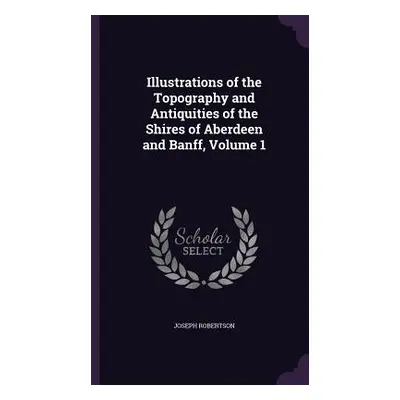 "Illustrations of the Topography and Antiquities of the Shires of Aberdeen and Banff, Volume 1" 