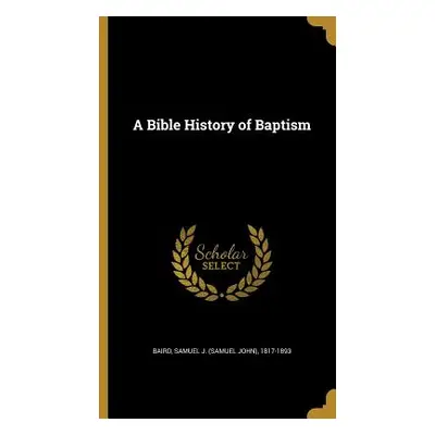 "A Bible History of Baptism" - "" ("Baird Samuel J. (Samuel John) 1817-189")