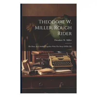 "Theodore W. Miller, Rough Rider: His Diary As A Soldier Together With The Story Of His Life" - 