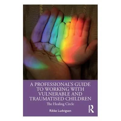 "A Professional's Guide to Working with Vulnerable and Traumatised Children: The Healing Circle"