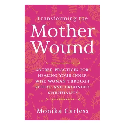 Transforming the Mother Wound - Sacred Practices for Healing Your Inner Wise Woman through Ritua