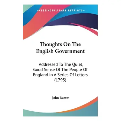 "Thoughts On The English Government: Addressed To The Quiet, Good Sense Of The People Of England