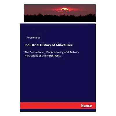 "Industrial History of Milwaukee: The Commercial, Manufacturing and Railway Metropolis of the No