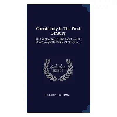 "Christianity In The First Century: Or, The New Birth Of The Social Life Of Man Through The Risi