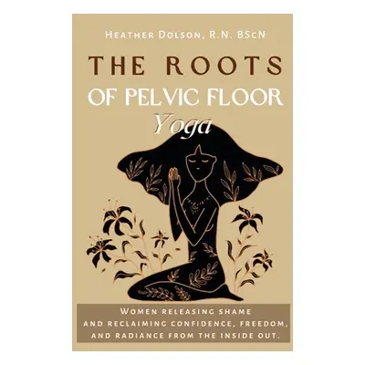 "The Roots of Pelvic Floor Yoga: Women Releasing Shame and Reclaiming Confidence, Freedom, and R