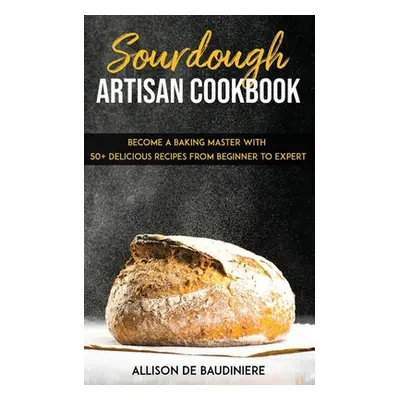 "Sourdough Artisan Cookbook: Become a Baking Master with 50+ Delicious Recipes from Beginner to 