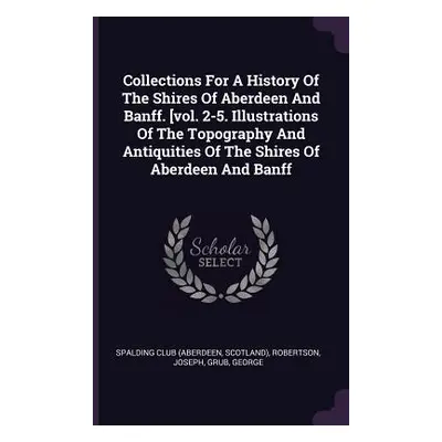 "Collections For A History Of The Shires Of Aberdeen And Banff. [vol. 2-5. Illustrations Of The 